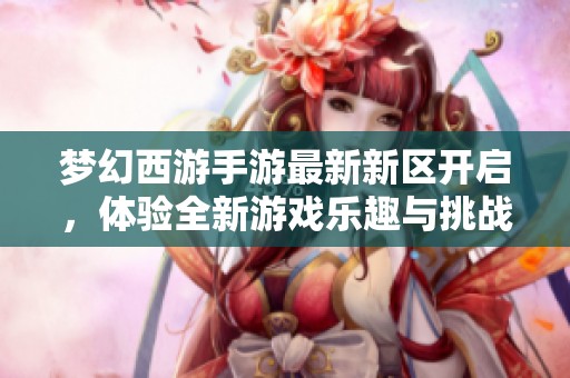 梦幻西游手游最新新区开启，体验全新游戏乐趣与挑战