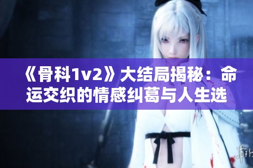 《骨科1v2》大结局揭秘：命运交织的情感纠葛与人生选择