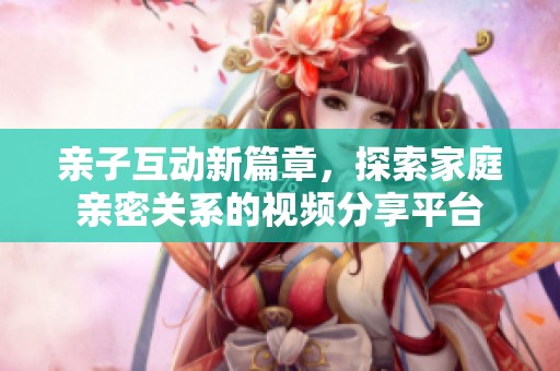 亲子互动新篇章，探索家庭亲密关系的视频分享平台