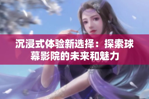 沉浸式体验新选择：探索球幕影院的未来和魅力