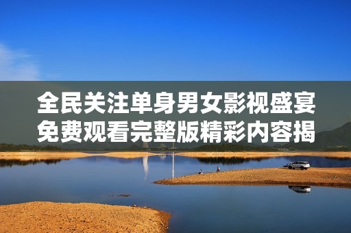 全民关注单身男女影视盛宴免费观看完整版精彩内容揭秘