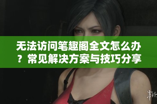 无法访问笔趣阁全文怎么办？常见解决方案与技巧分享