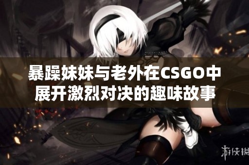 暴躁妹妹与老外在CSGO中展开激烈对决的趣味故事