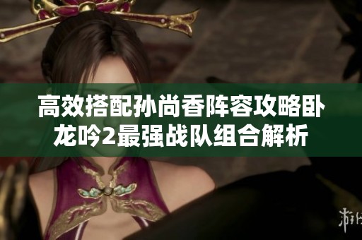 高效搭配孙尚香阵容攻略卧龙吟2最强战队组合解析