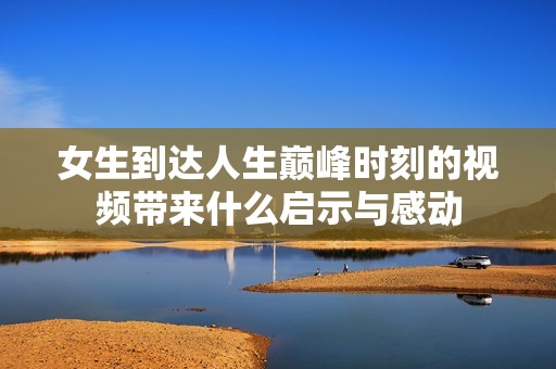 女生到达人生巅峰时刻的视频带来什么启示与感动