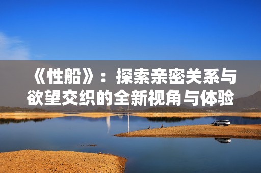 《性船》：探索亲密关系与欲望交织的全新视角与体验