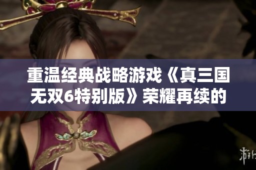 重温经典战略游戏《真三国无双6特别版》荣耀再续的传奇之旅