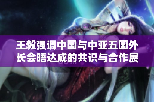 王毅强调中国与中亚五国外长会晤达成的共识与合作展望