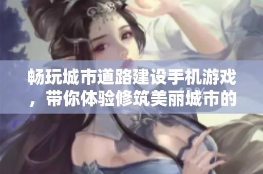 畅玩城市道路建设手机游戏，带你体验修筑美丽城市的乐趣