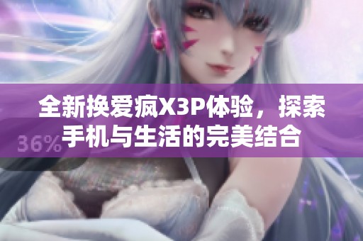 全新换爱疯X3P体验，探索手机与生活的完美结合