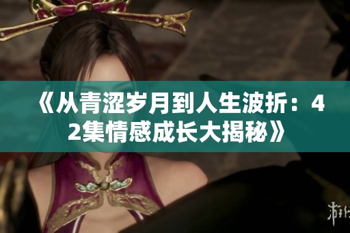 《从青涩岁月到人生波折：42集情感成长大揭秘》