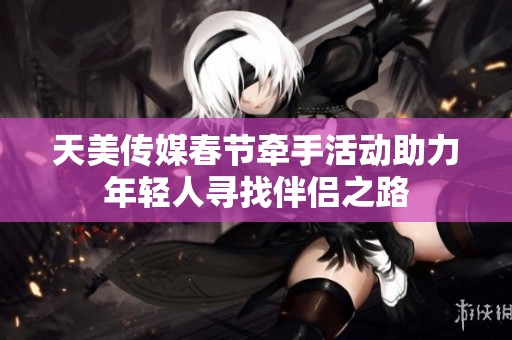 天美传媒春节牵手活动助力年轻人寻找伴侣之路