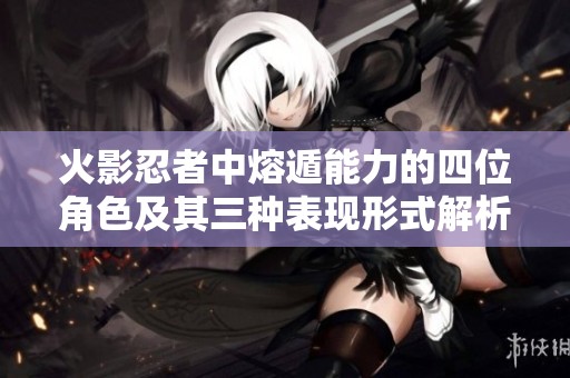 火影忍者中熔遁能力的四位角色及其三种表现形式解析