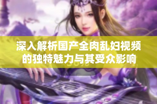 深入解析国产全肉乱妇视频的独特魅力与其受众影响