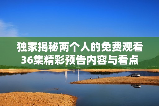 独家揭秘两个人的免费观看36集精彩预告内容与看点