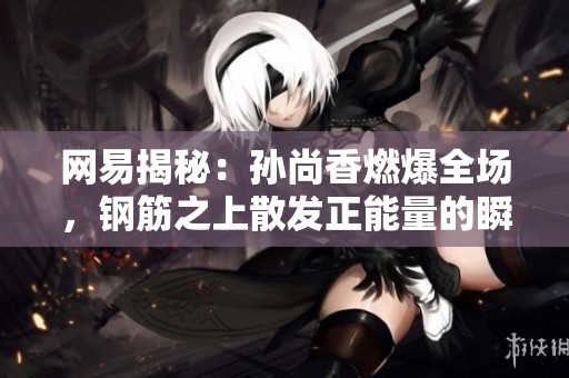 网易揭秘：孙尚香燃爆全场，钢筋之上散发正能量的瞬间