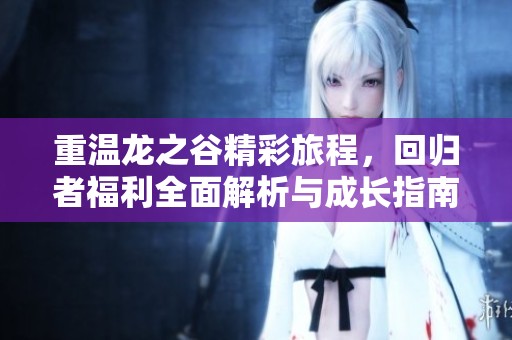 重温龙之谷精彩旅程，回归者福利全面解析与成长指南