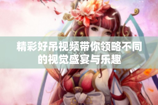 精彩好吊视频带你领略不同的视觉盛宴与乐趣