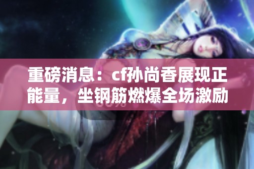重磅消息：cf孙尚香展现正能量，坐钢筋燃爆全场激励人心