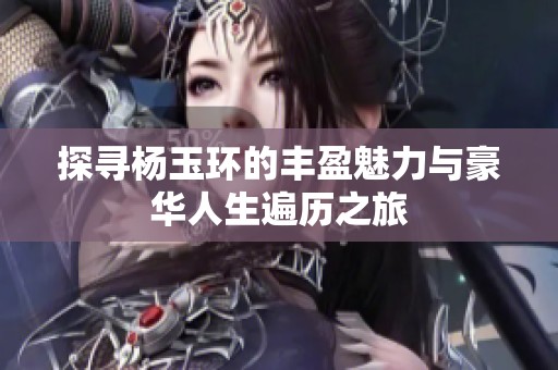 探寻杨玉环的丰盈魅力与豪华人生遍历之旅