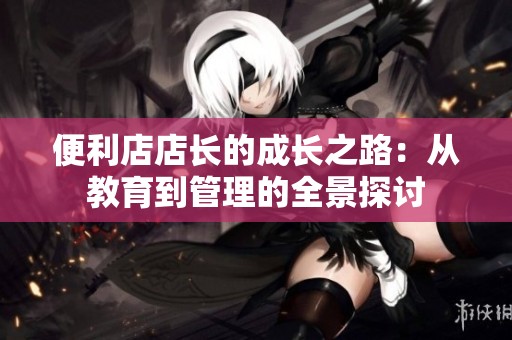 便利店店长的成长之路：从教育到管理的全景探讨