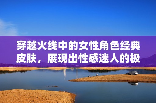 穿越火线中的女性角色经典皮肤，展现出性感迷人的极致魅力