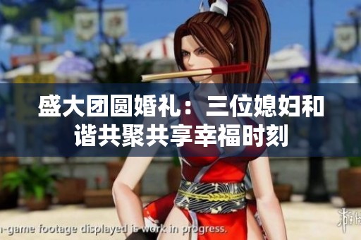 盛大团圆婚礼：三位媳妇和谐共聚共享幸福时刻