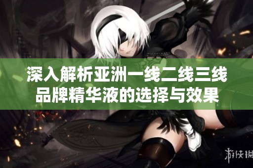 深入解析亚洲一线二线三线品牌精华液的选择与效果