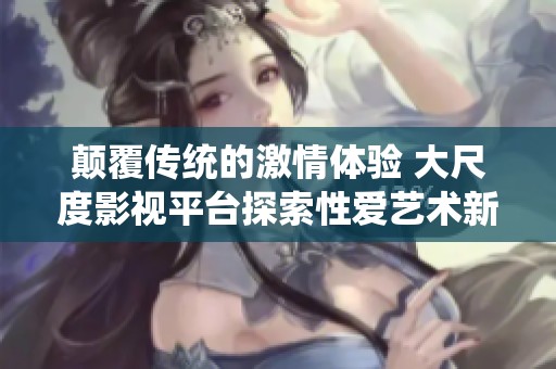 颠覆传统的激情体验 大尺度影视平台探索性爱艺术新境界