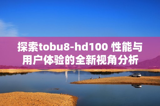 探索tobu8-hd100 性能与用户体验的全新视角分析
