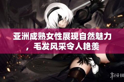 亚洲成熟女性展现自然魅力，毛发风采令人艳羡