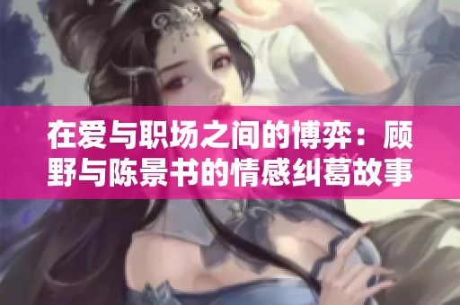 在爱与职场之间的博弈：顾野与陈景书的情感纠葛故事