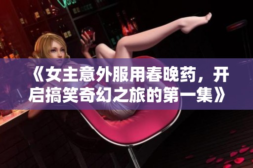 《女主意外服用春晚药，开启搞笑奇幻之旅的第一集》