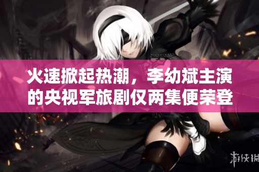 火速掀起热潮，李幼斌主演的央视军旅剧仅两集便荣登全国第一