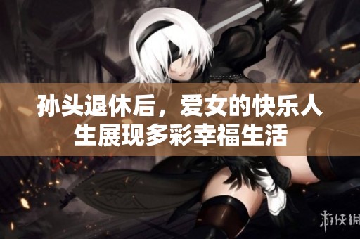 孙头退休后，爱女的快乐人生展现多彩幸福生活