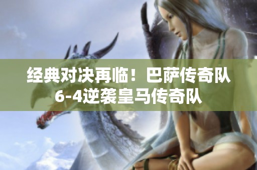 经典对决再临！巴萨传奇队6-4逆袭皇马传奇队