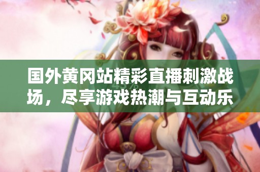 国外黄冈站精彩直播刺激战场，尽享游戏热潮与互动乐趣