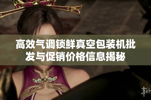 高效气调锁鲜真空包装机批发与促销价格信息揭秘