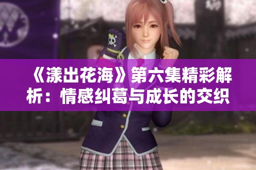 《漾出花海》第六集精彩解析：情感纠葛与成长的交织