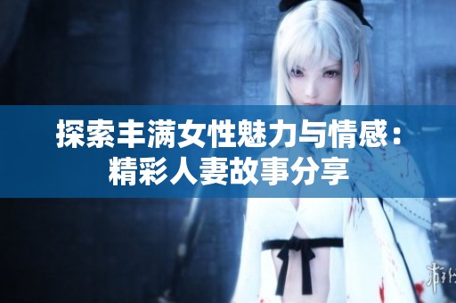 探索丰满女性魅力与情感：精彩人妻故事分享