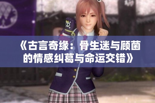 《古言奇缘：骨生迷与顾菌的情感纠葛与命运交错》