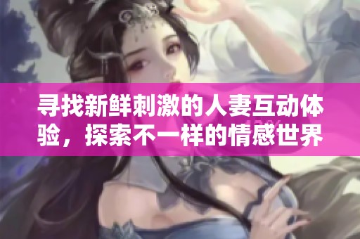 寻找新鲜刺激的人妻互动体验，探索不一样的情感世界