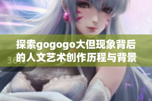 探索gogogo大但现象背后的人文艺术创作历程与背景