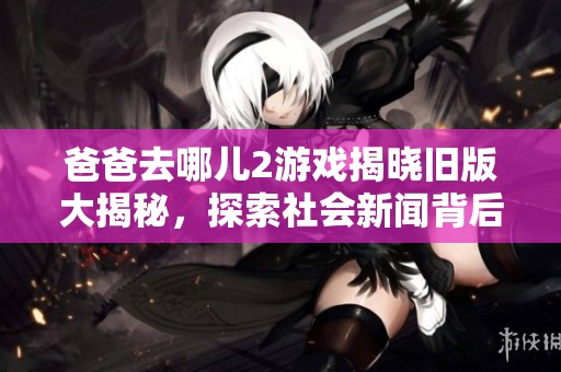 爸爸去哪儿2游戏揭晓旧版大揭秘，探索社会新闻背后的故事