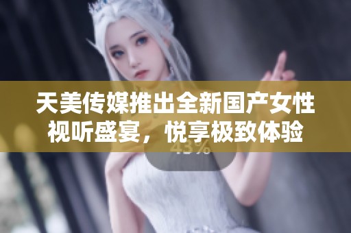 天美传媒推出全新国产女性视听盛宴，悦享极致体验