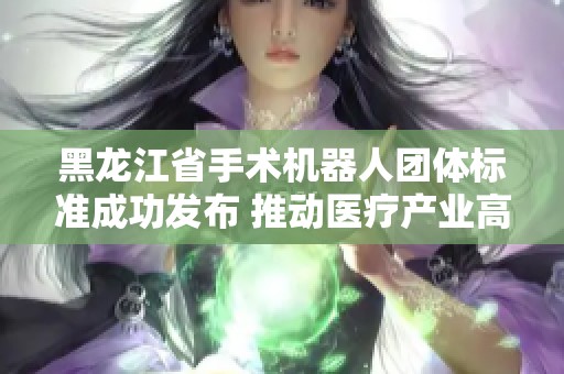 黑龙江省手术机器人团体标准成功发布 推动医疗产业高质量转型
