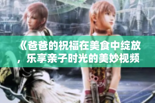 《爸爸的祝福在美食中绽放，乐享亲子时光的美妙视频》