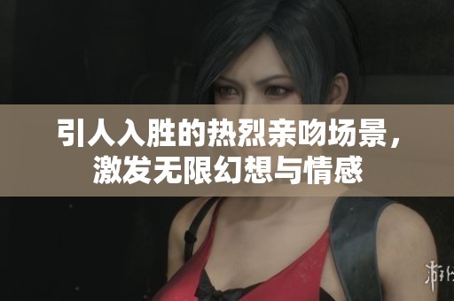引人入胜的热烈亲吻场景，激发无限幻想与情感