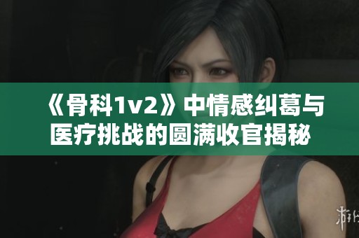《骨科1v2》中情感纠葛与医疗挑战的圆满收官揭秘