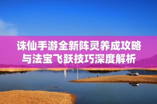 诛仙手游全新阵灵养成攻略与法宝飞跃技巧深度解析